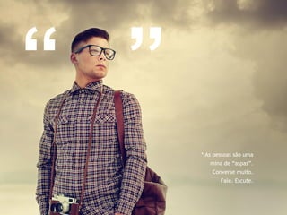 * As pessoas são uma 
mina de “aspas”. 
Converse muito. 
Fale. Escute. 
“ ” 
 