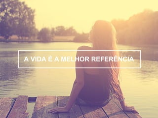 A VIDA É A MELHOR REFERÊNCIA 
 