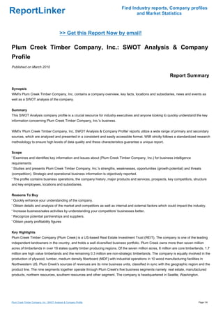 Find Industry reports, Company profiles
ReportLinker                                                                      and Market Statistics



                                           >> Get this Report Now by email!

Plum Creek Timber Company, Inc.: SWOT Analysis & Company
Profile
Published on March 2010

                                                                                                            Report Summary

Synopsis
WMI's Plum Creek Timber Company, Inc. contains a company overview, key facts, locations and subsidiaries, news and events as
well as a SWOT analysis of the company.


Summary
This SWOT Analysis company profile is a crucial resource for industry executives and anyone looking to quickly understand the key
information concerning Plum Creek Timber Company, Inc.'s business.


WMI's 'Plum Creek Timber Company, Inc. SWOT Analysis & Company Profile' reports utilize a wide range of primary and secondary
sources, which are analyzed and presented in a consistent and easily accessible format. WMI strictly follows a standardized research
methodology to ensure high levels of data quality and these characteristics guarantee a unique report.


Scope
' Examines and identifies key information and issues about (Plum Creek Timber Company, Inc.) for business intelligence
requirements
' Studies and presents Plum Creek Timber Company, Inc.'s strengths, weaknesses, opportunities (growth potential) and threats
(competition). Strategic and operational business information is objectively reported.
' The profile contains business operations, the company history, major products and services, prospects, key competitors, structure
and key employees, locations and subsidiaries.


Reasons To Buy
' Quickly enhance your understanding of the company.
' Obtain details and analysis of the market and competitors as well as internal and external factors which could impact the industry.
' Increase business/sales activities by understanding your competitors' businesses better.
' Recognize potential partnerships and suppliers.
' Obtain yearly profitability figures


Key Highlights
Plum Creek Timber Company (Plum Creek) is a US-based Real Estate Investment Trust (REIT). The company is one of the leading
independent landowners in the country, and holds a well diversified business portfolio. Plum Creek owns more than seven million
acres of timberlands in over 19 states quality timber producing regions. Of the seven million acres, 6 million are core timberlands, 1.7
million are high value timberlands and the remaining 0.3 million are non-strategic timberlands. The company is equally involved in the
production of plywood, lumber, medium density fiberboard (MDF) with industrial operations in 10 wood manufacturing facilities in
Northwestern US. Plum Creek's sources of revenues are its nine business units, classified in sync with the geographic region and the
product line. The nine segments together operate through Plum Creek's five business segments namely: real estate, manufactured
products, northern resources, southern resources and other segment. The company is headquartered in Seattle, Washington.




Plum Creek Timber Company, Inc.: SWOT Analysis & Company Profile                                                                Page 1/4
 