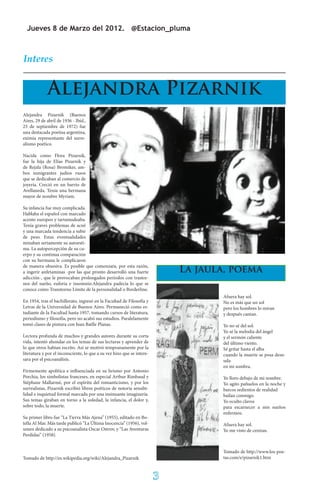 Jueves 8 de Marzo del 2012. @Estacion_pluma



Interes


             Alejandra Pizarnik
Alejandra Pizarnik (Buenos
Aires, 29 de abril de 1936 - Ibíd.,
25 de septiembre de 1972) fue
una destacada poetisa argentina,
eximia representante del surre-
alismo poético.

Nacida como Flora Pizarnik,
fue la hija de Elías Pizarnik y
de Rejzla (Rosa) Bromiker, am-
bos inmigrantes judíos rusos
que se dedicaban al comercio de
joyería. Creció en un barrio de
Avellaneda. Tenía una hermana
mayor de nombre Myriam.

Su infancia fue muy complicada.
Hablaba el español con marcado
acento europeo y tartamudeaba.
Tenía graves problemas de acné
y una marcada tendencia a subir
de peso. Estas eventualidades
minaban seriamente su autoesti-
ma. La autopercepción de su cu-
erpo y su continua comparación
con su hermana le complicaron
de manera obsesiva. Es posible que comenzara, por esta razón,
a ingerir anfetaminas -por las que pronto desarrolló una fuerte             La jaula, poema
adicción-, que le provocaban prolongados períodos con trastor-
nos del sueño, euforia e insomnio.Alejandra padecía lo que se
conoce como Transtorno Límite de la personalidad o Borderline.
                                                                                   Afuera hay sol.
En 1954, tras el bachillerato, ingresó en la Facultad de Filosofía y               No es más que un sol
Letras de la Universidad de Buenos Aires. Permaneció como es-                      pero los hombres lo miran
tudiante de la Facultad hasta 1957, tomando cursos de literatura,                  y después cantan.
periodismo y filosofía, pero no acabó sus estudios. Paralelamente
tomó clases de pintura con Juan Batlle Planas.                                     Yo no sé del sol.
                                                                                   Yo sé la melodía del ángel
Lectora profunda de muchos y grandes autores durante su corta                      y el sermón caliente
vida, intentó ahondar en los temas de sus lecturas y aprender de                   del último viento.
lo que otros habían escrito. Así se motivó tempranamente por la                    Sé gritar hasta el alba
literatura y por el inconsciente, lo que a su vez hizo que se intere-              cuando la muerte se posa desn-
sara por el psicoanálisis.                                                         uda
                                                                                   en mi sombra.
Firmemente apolítica e influenciada en su lirismo por Antonio
Porchia, los simbolistas franceses, en especial Arthur Rimbaud y                   Yo lloro debajo de mi nombre.
Stéphane Mallarmé, por el espíritu del romanticismo, y por los                     Yo agito pañuelos en la noche y
surrealistas, Pizarnik escribió libros poéticos de notoria sensibi-                barcos sedientos de realidad
lidad e inquietud formal marcada por una insinuante imaginería.                    bailan conmigo.
Sus temas giraban en torno a la soledad, la infancia, el dolor y,                  Yo oculto clavos
sobre todo, la muerte.                                                             para escarnecer a mis sueños
                                                                                   enfermos.
Su primer libro fue “La Tierra Más Ajena” (1955), editado en Bo-
tella Al Mar. Más tarde publicó “La Última Inocencia” (1956), vol-                 Afuera hay sol.
umen dedicado a su psicoanalista Oscar Ostrov, y “Las Aventuras                    Yo me visto de cenizas.
Perdidas” (1958).


                                                                                   Tomado de http://www.los-poe-
Tomado de http://es.wikipedia.org/wiki/Alejandra_Pizarnik                          tas.com/e/pizarnik1.htm



                                                                        3
 