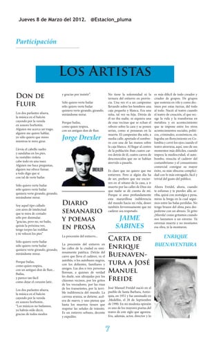 Jueves 8 de Marzo del 2012. @Estacion_pluma



Participación



                                   Los Artistas
Don de                             y gracias por insistir”.            No tiene la solemnidad ni la
                                                                       ternura del entierro en provin-
                                                                                                         es más dificil de todo creador y
                                                                                                         criador de grupos. De grupos
Fluir                              Sólo quiero verte bailar
                                   sólo quiero verte bailar
                                                                       cia. Una vez vi a un campesino
                                                                       llevando sobre los hombros una
                                                                                                         que sostenia en vilo y como dec-
                                                                                                         imos por estas tierras, del todo
                                   quisiera verte girando, girando,    caja pequeña y blanca. Era una    al todo. Nació al teatro cuando
Los dos parlantes afuera,          mirándome mirar.                    niña, tal vez su hija. Detrás de  el teatro de creación, el que rec-
la música en el balcón                                                 él no iba nadie, ni siquiera una  oge la vida y la transforma en
cayendo por la vereda              Porque bailas,                      de esas vecinas que se echan el   metáfora y en acontecimiento
en sonoro borbotón.                como quien respira,                 rebozo sobre la cara y se ponen   que se impone entre los otros
Alguien me acerca un trago,        con un antiguo don de fluir.        serias, como si pensaran en la    acontecimientos sociales, politi-
alguien me quiere hablar,                                              muerte. El campesino iba solo, a  cos, criminales, económicos, etc
yo sólo quiero que mires
mientras te miro girar.
                                   Jorge Drexler                       media calle, apretado el sombre-  lograba un florecimiento en Co-
                                                                       ro con una de las manos sobre     lombia y cerró los ojos cuando el
                                                                                                         teatro atraviesa, aquí, uno de sus
                                                                       la caja blanca. Al llegar al centro
Llevás el cabello suelto                                               de la población iban cuatro car-  momentos más difíciles, cuando
y sandalias en los pies,                                               ros detrás de él, cuatro carros deimpera la mediocridad, el auto-
tu vestidito violeta                                                   desconocidos que no se habían     bombo, resucita el cadáver del
cabe todo en una nuez.                                                 atrevido a pasarlo.               costumbrismo y el consumismo
Alguien me hace preguntas,                                                                               comercial consigue su mayor
alguien me ofrece fumar,                                               Es claro que no quiero que me éxito, su más obscena complici-
a todo digo que sí                                                     entierren. Pero si algún día ha dad con lo más estragado, fácil y
con tal de verte bailar.                                               de ser, prefiero que me encier- trivial del gusto del público.
                                                                       ren en el sótano de la casa, a ir
Sólo quiero verte bailar                                               muerto por las calles de Dios sin Ahora Freidel, ahora, cuando
sólo quiero verte bailar                                               que nadie se dé cuenta de mí. te esfumas y te pierdes allá, ar-
quisiera verte girando, girando,                                       Porque si amo profundamente riba, quizá con nostalgia y pena,
mirándome mirar.                                                       esta maravillosa indiferencia miras la brega en la cual segui-
Soy aquel tipo callado             Diario                              del mundo hacia mi vida, deseo mos entre las balas perdidas. No
                                                                       también fervorosamente que mi tengo brazos del alma para des-
con aires de intelectual
que te mira de costado             semanario                           cadáver sea respetado.            pedirme con un abrazo. Te grito
                                                                                                         ¡Mierda! como gritamos cuando
sólo por disimular.
“gracias, pero no, no bailo,       y poemas                                  JAIME                       nos lanzamos a un estreno. Tú
                                                                                                         estrenas muerte y no montastes
quizás la próxima vez,
tengo torpes las rodillas          en prosa                                 SABINES                      esa obra, te la montaron.
y tú veloces los pies”
                                   La procesión del entierro...
                                                                       Carta de                                  ENRIQUE
Sólo quiero verte bailar
sólo quiero verte bailar           La procesión del entierro en
                                                                       Enrique                               BUENAVENTURA
quisiera verte girando, girando,   las calles de la ciudad es omi-
                                   nosamente patética. Detrás del
mirándome mirar.
                                   carro que lleva el cadáver, va el   Buenaven-
                                   autobús, o los autobuses negros,
Porque bailas,
como quien respira,                con los dolientes, familiares y     tura a José
                                   amigos. Las dos o tres personas
con un antiguo don de fluir...
Bailas,                            llorosas, a quienes de verdad       Manuel
                                   les duele, son ultrajadas por los
y parece tan fácil
como dejar el corazón latir..      cláxones vecinos, por los gritos    Freide
                                   de los voceadores, por las risas
                                   de los transeúntes, por la terri-   José Manuel Freidel nació en el
Los dos parlantes afuera,
                                   ble indiferencia del mundo. La      pueblo de Santa Barbara, Antio-
la música en el balcón
                                   carroza avanza, se detiene, acel-   quia, en 1951 y fue asesinado en
cayendo por la vereda
                                   era de nuevo, y uno piensa que      ,Medellín, el 28 de Septiembre
en sonoro borbotón..
                                   hasta los muertos tienen que        de 1990. En mi modesta opinión
“Los músicos no bailamos,
                                   respetar las señales de tránsito.   es uno de los mayores poetas del
ya habrás oído decir,
                                   Es un entierro urbano, decente      teatro de este siglo que agoniza.
gracias de todos modos
                                   y expedito.                         Era, además, actor, director y lo



                                                                       7
 