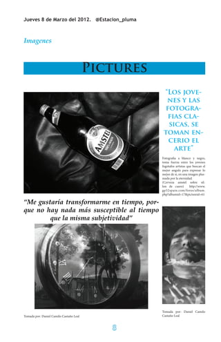 Jueves 8 de Marzo del 2012. @Estacion_pluma



Imagenes



                                         Pictures
                                                     “Los jove-
                                                      nes y las
                                                      fotogra-
                                                       fias cla-
                                                       sicas, se
                                                     toman en-
                                                       cerio el
                                                         arte”
                                                    Fotografia a blanco y negro,
                                                    toma fuerza entre los jovenes
                                                    fogotafos artistas que buscan el
                                                    mejor angulo para expresar lo
                                                    mejor de si, en una imagen plas-
                                                    mada por la eternidad.
                                                    (Cerveza amstel sobre sil-
                                                    lon de cuero)        http://www.
                                                    gp32spain.com/foros/album.
                                                    php?albumid=17&pictureid=61

“Me gustaría transformarme en tiempo, por-
que no hay nada más susceptible al tiempo
        que la misma subjetividad”




                                                    Tomada por: Daniel Camilo
Tomada por: Daniel Camilo Castaño Leal              Castaño Leal


                                            8
 