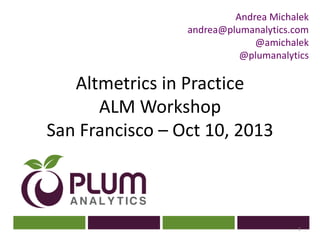 ?
Altmetrics in Practice
ALM Workshop
San Francisco – Oct 10, 2013
1
Andrea Michalek
andrea@plumanalytics.com
@amichalek
@plumanalytics
 