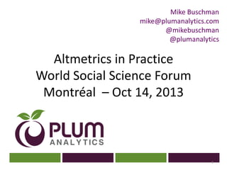 Mike Buschman
mike@plumanalytics.com
@mikebuschman
@plumanalytics

Altmetrics in Practice
World Social Science Forum
?
Montréal – Oct 14, 2013

1

 