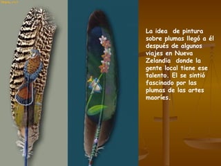 La idea  de pintura sobre plumas llegó a él después de algunos viajes en Nueva Zelandia  donde la gente local tiene ese talento. El se sintió  fascinado por las plumas de las artes maoríes. 