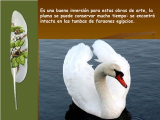 Es una buena inversión para estas obras de arte, la pluma se puede conservar mucho tiempo: se encontró intacta en las tumbas de faraones egipcios. 