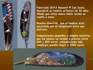 Fabricado INTA Ressant © Ian Davie, descubrió su talento artístico de 40 años.  Añade que antes nunca había tenido un cepillo a mano. Resulta divertido, que el hombre está encantado por el inesperado éxito que disfruta. Composiciones pequeñas o simples mientras que las plumas se venden a precios entre 600 y 800 euros; composiciones más complejas pueden llegar a 2000 euros. 