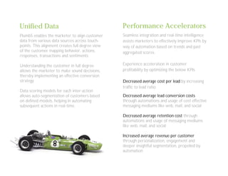 Unified Data
Plumb5 enables the marketer to align customer
data from various data sources across touch-
points. This alignment creates full degree view
of the customer mapping behavior, actions,
responses, transactions and sentiments
Understanding the customer in full degree
allows the marketer to make sound decisions,
thereby implementing an effective conversion
strategy.
Data scoring models for each inter-action
allows auto-segmentation of customers based
on defined models, helping in automating
subsequent actions in real-time.
Performance Accelerators
Seamless integration and real-time intelligence
assists marketers to effectively improve KPIs by
way of automation based on trends and past
aggregated scores.
Experience acceleration in customer
profitability by optimizing the below KPIs
Decreased average cost per lead by increasing
traffic to lead ratio
Decreased average lead conversion costs
through automations and usage of cost effective
messaging mediums like web, mail, and social
Decreased average retention cost through
automations and usage of messaging mediums
like web, mail, and social
Increased average revenue per customer
through personalization, engagement and
deeper insightful segmentation, propelled by
automation
 
