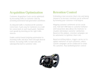 Acquisition Optimization
Customer Acquisition Costs can be optimized
by increasing traffic to customer ratio by
activating automated lead generation workflows
As inbound traffic is monitored till customer
conversion, it gets easy for marketers to credit
for conversions at each touch-point. Optimize
cost spends by investing on the right traffic
sources.
Enable context based targeting automation to
incoming traffic and drive them through desired
funnels, increasing traffic to lead ratio and
subsequently lead to customer ratio
Retention Control
Estimating a near-accurate churn rate and taking
measures to increase retention can be achieved
by knowing your customer in full degree
Mapping customer sentiments across social,
web, mail and CRM data to customer behavior
and transactions data allows the marketer to
visualize and analyze customer satisfaction.
Based on this analysis, retention campaigns can
be automated, to optimize churn rate.
Based on drifting indices, triggers can be set to
update marketers of such customers, where
custom campaigns can be conducted to retain
the customer, thus facilitating better control
 