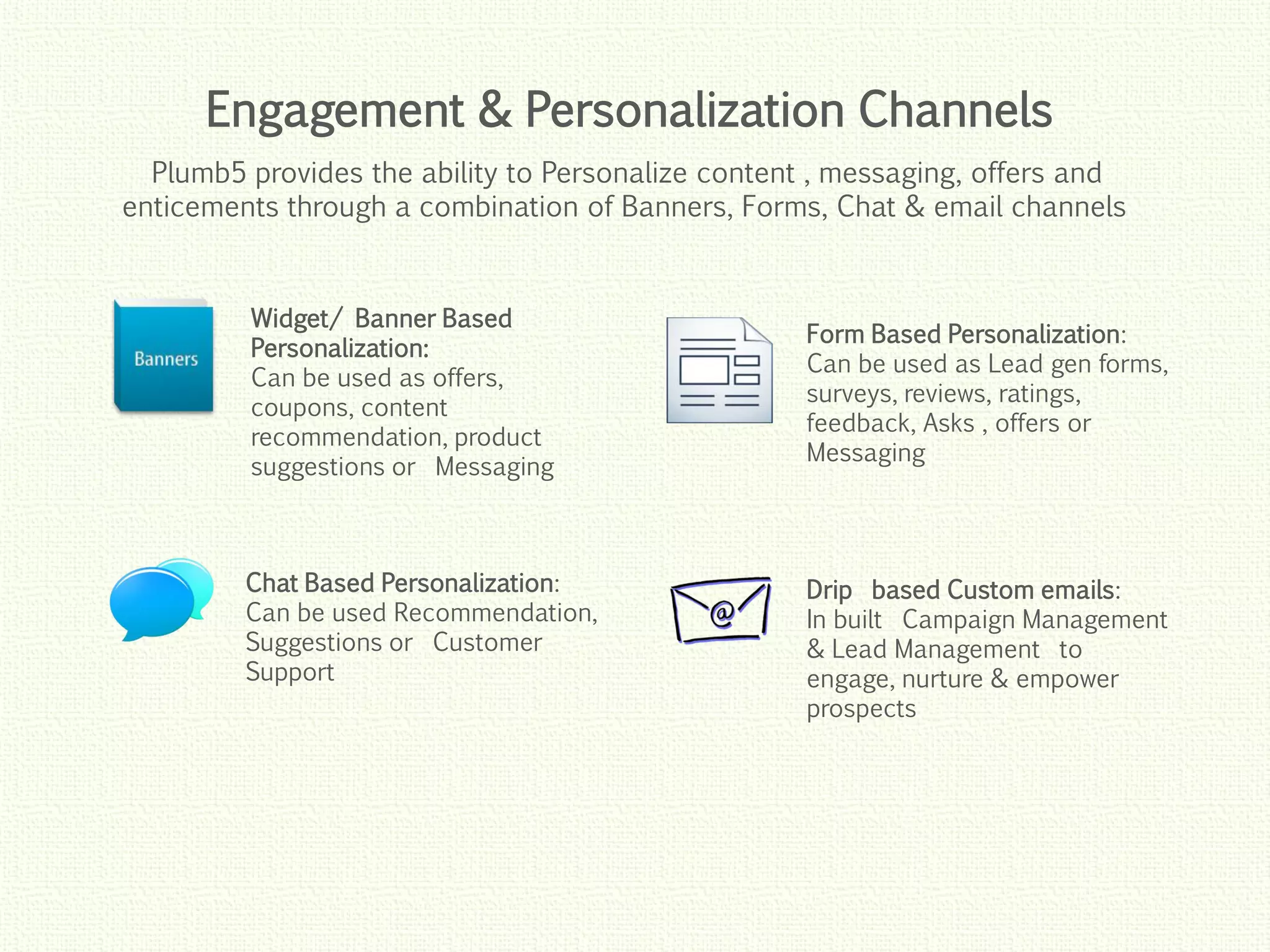 Click to edit Master title style
Click to edit Master title style
Click to edit Master title style
Click to edit Master title style
Click to edit Master title style
Widget/ Banner Based
Personalization:
Can be used as offers,
coupons, content
recommendation, product
suggestions or Messaging
Chat Based Personalization:
Can be used Recommendation,
Suggestions or Customer
Support
Form Based Personalization:
Can be used as Lead gen forms,
surveys, reviews, ratings,
feedback, Asks , offers or
Messaging
Drip based Custom emails:
In built Campaign Management
& Lead Management to
engage, nurture & empower
prospects
Engagement & Personalization Channels
Plumb5 provides the ability to Personalize content , messaging, offers and
enticements through a combination of Banners, Forms, Chat & email channels
 