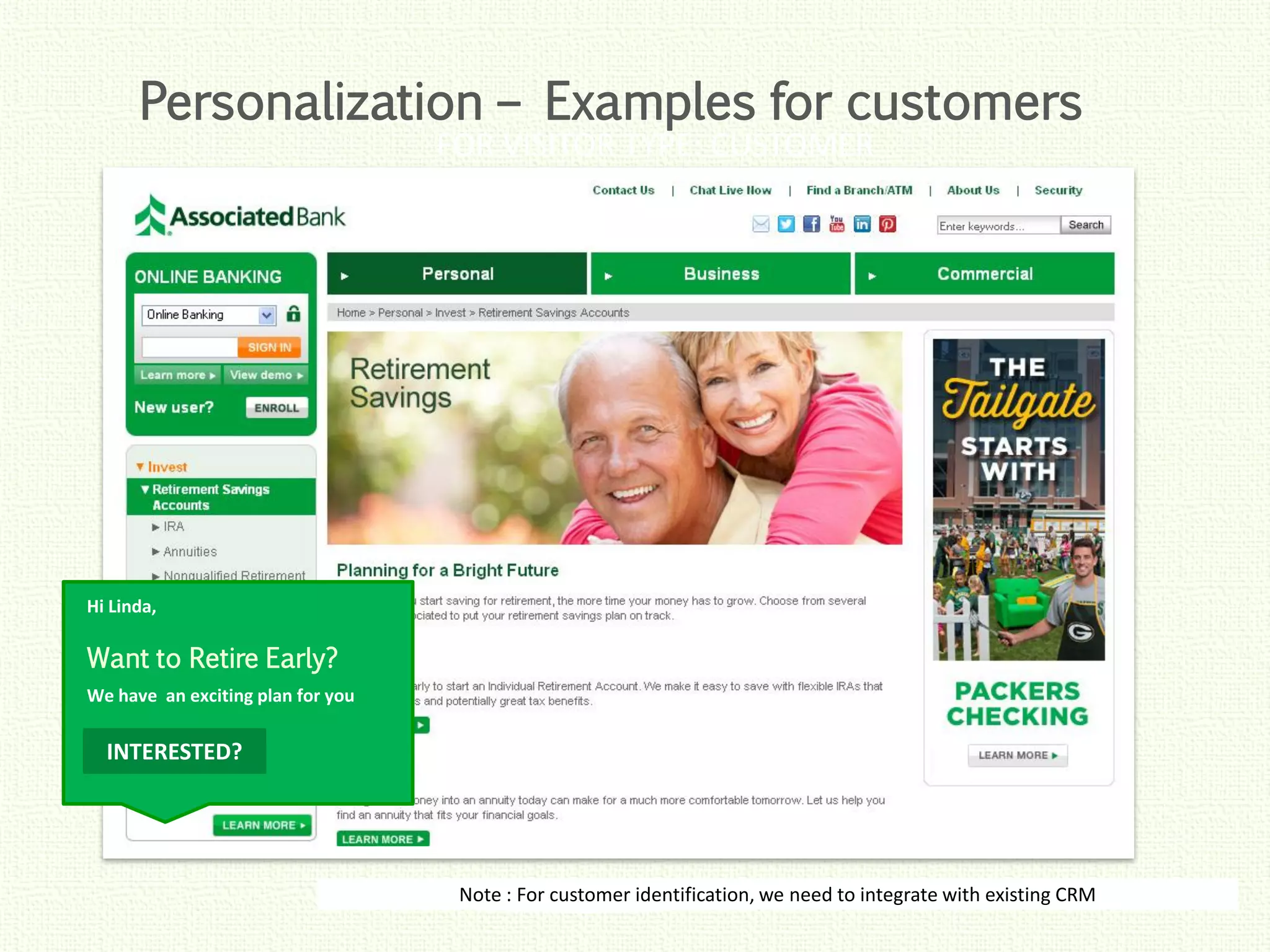 Click to edit Master title style
Click to edit Master title style
Click to edit Master title style
Click to edit Master title style
Click to edit Master title style
FOR VISITOR TYPE: CUSTOMER
Note : For customer identification, we need to integrate with existing CRM
Want to Retire Early?
INTERESTED?
We have an exciting plan for you
Hi Linda,
Personalization – Examples for customers
 