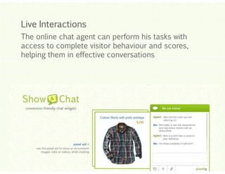 Live Interactions
The online chat agent can perform his tasks with
access to complete visitor behaviour and scores,
helping them in effective conversations

Click to edit Master title style
Click to edit Master title style
Click to edit Master title style
Click to edit Master title style
Click to edit Master title style

 