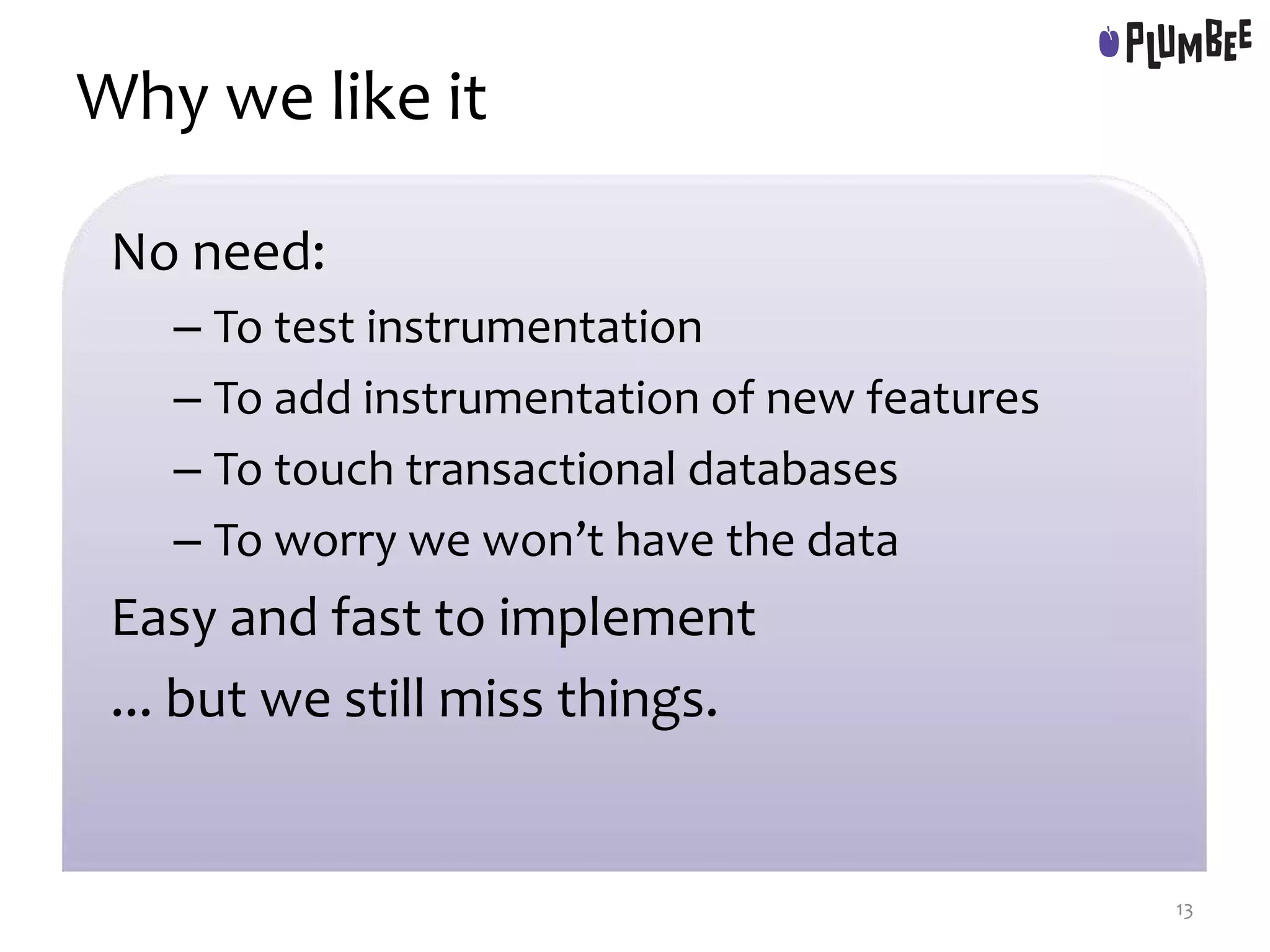 Why we like it
No need:
– To test instrumentation
– To add instrumentation of new features
– To touch transactional databases
– To worry we won’t have the data
Easy and fast to implement
... but we still miss things.
13
 
