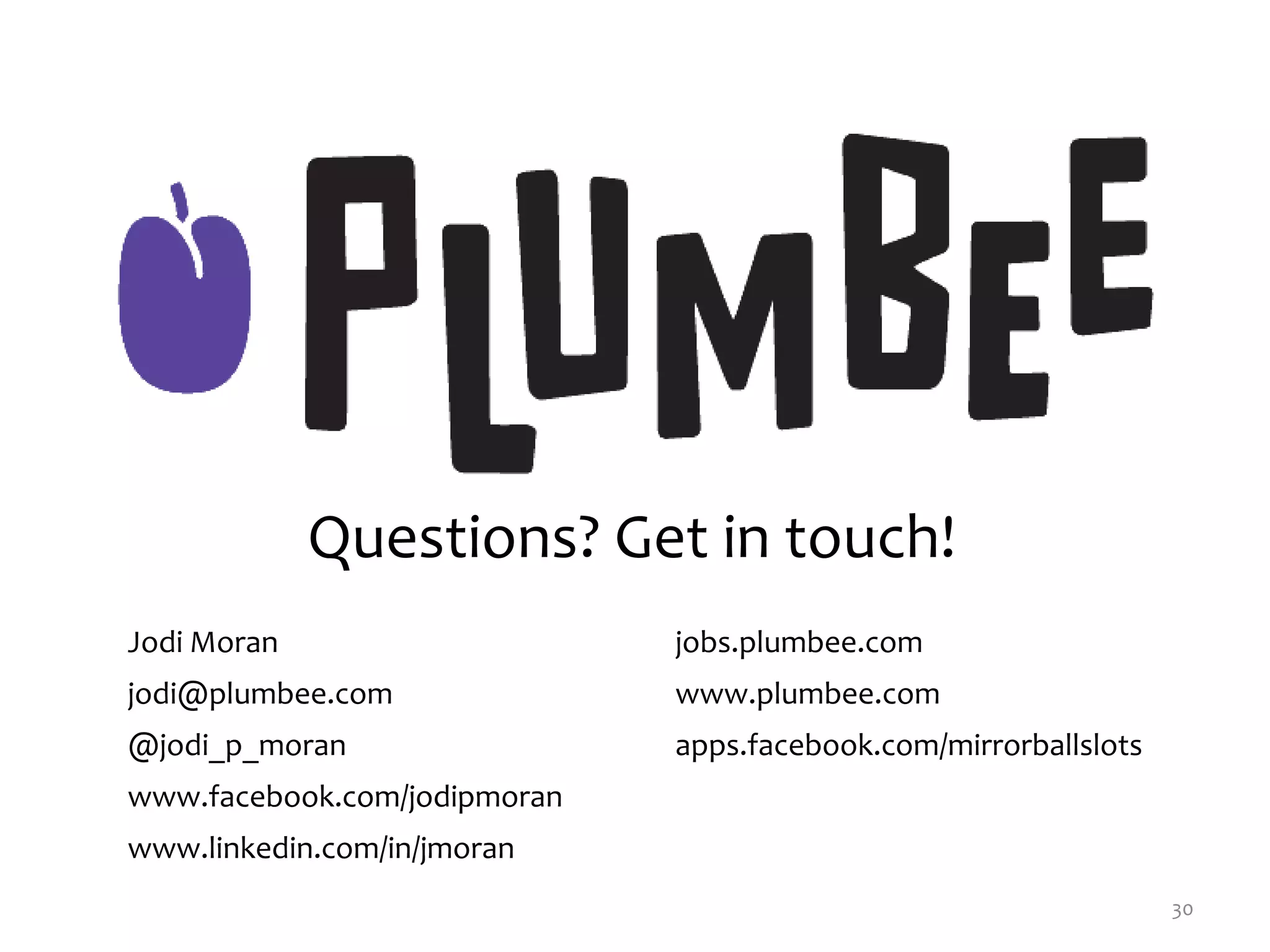 30
Jodi Moran jobs.plumbee.com
jodi@plumbee.com www.plumbee.com
@jodi_p_moran apps.facebook.com/mirrorballslots
www.facebook.com/jodipmoran
www.linkedin.com/in/jmoran
Questions? Get in touch!
 