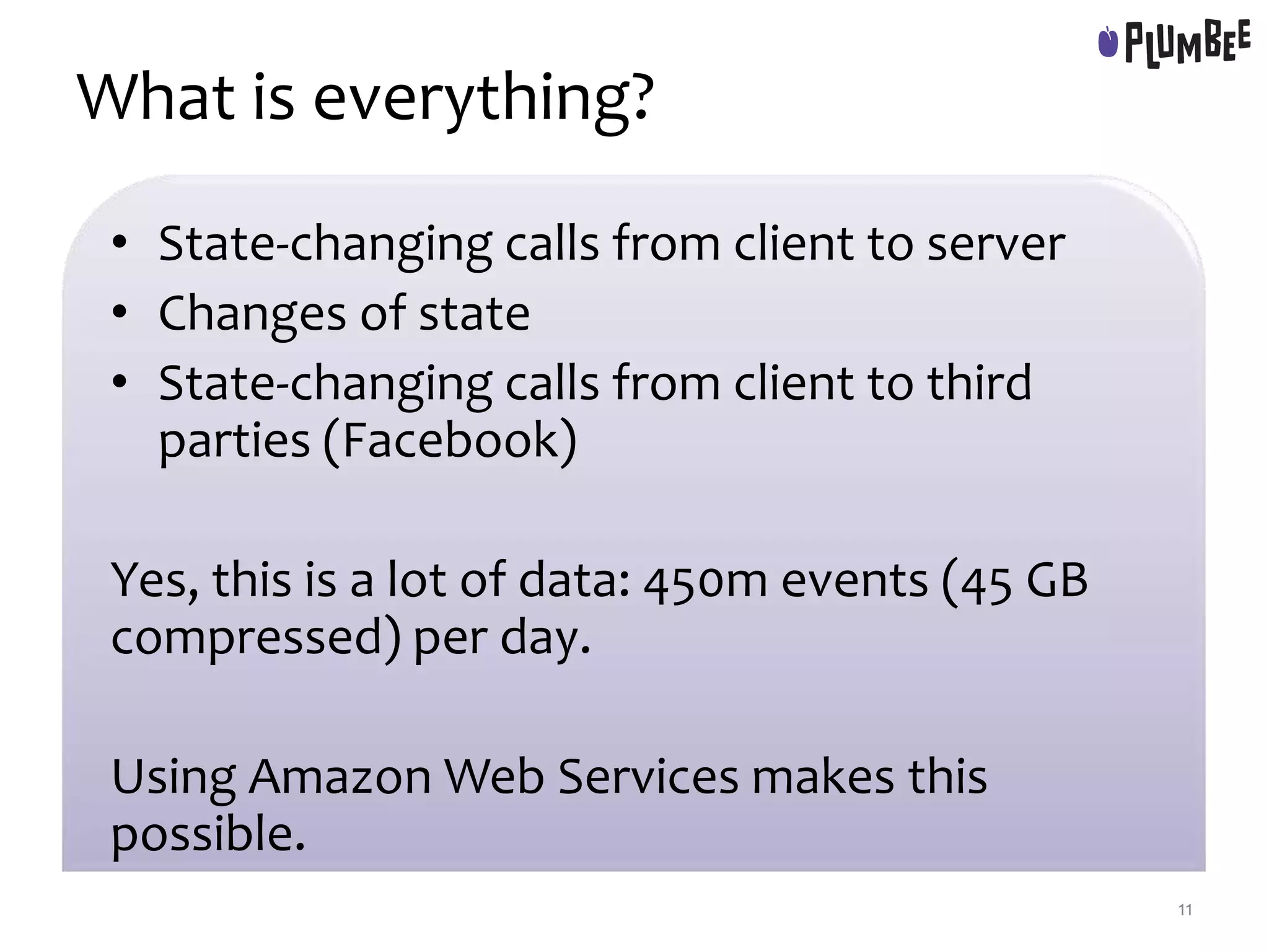 What is everything?
• State-changing calls from client to server
• Changes of state
• State-changing calls from client to third
parties (Facebook)
Yes, this is a lot of data: 450m events (45 GB
compressed) per day.
Using Amazon Web Services makes this
possible.
11
 
