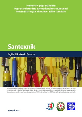 www.dios.az
İngilis dilində adı: Plumber
Santexnik
Azərbaycan Respublikasının Əmək və Əhalinin Sosial Müdafiəsi Nazirliyi və Dünya Bankının birgə həyata keçirdiyi
“Sosial Müdafiənin İnkişafı” layihəsinin “ISCO 88/08-ə uyğun təkmilləşdirilmiş peşə standartlarının və əlaqədar təlim
standartlarınınhazırlanması”tapşırığıçərçivəsində“GOPAConsultants”və“SEFTConsulting”tərəfindənhazırlanmışdır.
Nümunəvi peşə standartı
Peşə standartı üzrə qiymətləndirmə nümunəsi
Müəssisələr üçün nümunəvi təlim standartı
 