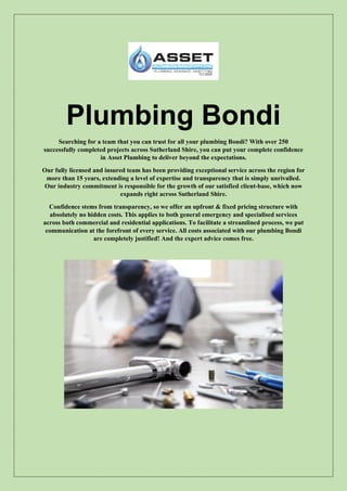 Plumbing Bondi
Searching for a team that you can trust for all your plumbing Bondi? With over 250
successfully completed projects across Sutherland Shire, you can put your complete confidence
in Asset Plumbing to deliver beyond the expectations.
Our fully licensed and insured team has been providing exceptional service across the region for
more than 15 years, extending a level of expertise and transparency that is simply unrivalled.
Our industry commitment is responsible for the growth of our satisfied client-base, which now
expands right across Sutherland Shire.
Confidence stems from transparency, so we offer an upfront & fixed pricing structure with
absolutely no hidden costs. This applies to both general emergency and specialised services
across both commercial and residential applications. To facilitate a streamlined process, we put
communication at the forefront of every service. All costs associated with our plumbing Bondi
are completely justified! And the expert advice comes free.
 
