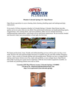 Plumber Colorado Springs CO - Open Rooter

Open-Rooter specializes in sewer cleaning, drain cleaning, plumbing repair and underground pipe
replacement.

If you need a 24 Hour emergency plumber in Colorado Springs, Colorado, Open Rooter provides
quality service at a price that you can afford. Our professional technicians can handle plumbing repairs,
clogged drains, slow running drains, and sewer problems. Other services include leak fixing,
underground pipe replacements, water heater service and fixture replacement. We are licensed, bonded
and insured to make sure your problem is fixed right, the first time.




We feature professional, clean, friendly and skilled plumbing services with no job is too big, or too
small. We have the tools and knowledge necessary to complete any job, and offer reliable emergency
service 7 days a week in Colorado Springs and surrounding areas. Whether you have a clogged drain,
leaking water heater, broken sewer line, septic tank problems, or just a drippy faucet, Open Rooter
takes pride in giving you a great service experience. With the most modern equipment available, we
can handle any plumbing problem from start to finish.

                Located at 207 West Moreno Avenue, Colorado Springs, CO 80903
                       719-442-6736 - dispatch@pipelineindustriesinc.com
                          http://www.openrooter.com/colorado-springs
 