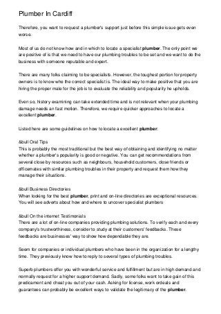Plumber In Cardiff
Therefore, you want to request a plumber's support just before this simple issue gets even
worse.
Most of us do not know how and in which to locate a specialist plumber. The only point we
are positive of is that we need to have our plumbing troubles to be set and we want to do the
business with someone reputable and expert.
There are many folks claiming to be specialists. However, the toughest portion for property
owners is to know who the correct specialist is. The ideal way to make positive that you are
hiring the proper male for the job is to evaluate the reliability and popularity he upholds.
Even so, history examining can take extended time and is not relevant when your plumbing
damage needs an fast motion. Therefore, we require quicker approaches to locate a
excellent plumber.
Listed here are some guidelines on how to locate a excellent plumber:
&bull Oral Tips
This is probably the most traditional but the best way of obtaining and identifying no matter
whether a plumber's popularity is good or negative. You can get recommendations from
several close by resources such as neighbours, household customers, close friends or
officemates with similar plumbing troubles in their property and request them how they
manage their situations.
&bull Business Directories
When looking for the best plumber, print and on-line directories are exceptional resources.
You will see adverts about how and where to uncover specialist plumbers
&bull On the internet Testimonials
There are a lot of on-line companies providing plumbing solutions. To verify each and every
company's trustworthiness, consider to study at their customers' feedbacks. These
feedbacks are businesses' way to show how dependable they are.
Seem for companies or individual plumbers who have been in the organization for a lengthy
time. They previously know how to reply to several types of plumbing troubles.
Superb plumbers offer you with wonderful service and fulfillment but are in high demand and
normally request for a higher support demand. Sadly, some folks want to take gain of this
predicament and cheat you out of your cash. Asking for license, work ordeals and
guarantees can probably be excellent ways to validate the legitimacy of the plumber.
 