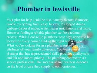 Plumber in lewisville
Your plea for help could be due to many factors. Plumbers
handle everything from leaky faucets, to clogged drains,
garbage disposal issues, water heater installations and more.
However finding a reliable plumber can be a tedious
process. While Lewisville plumbers these days appear to be
located on every corner, finding the right one is crucial.
What you're looking for in a plumber is sort of like the
attributes of your family physician. You want a local
plumber that has unprecedented skill, provides quality care
and fair and honest pricing. The plumbing contractor is a
service professional. The success of any business depends
on the level of care they supply to each customer.
 
