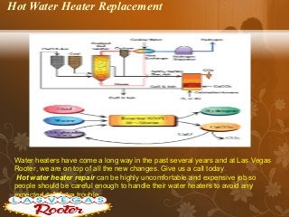Hot Water Heater Replacement
Water heaters have come a long way in the past several years and at Las Vegas
Rooter, we are on top of all the new changes. Give us a call today.
Hot water heater repair can be highly uncomfortable and expensive job so
people should be careful enough to handle their water heaters to avoid any
expected or known trouble.
 