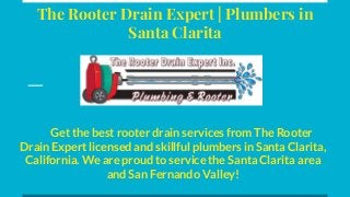 The Rooter Drain Expert | Plumbers in
Santa Clarita
Get the best rooter drain services from The Rooter
Drain Expert licensed and skillful plumbers in Santa Clarita,
California. We are proud to service the Santa Clarita area
and San Fernando Valley!
 