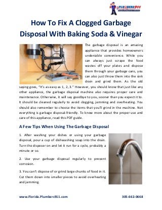 www.Florida.Plumbers911.com 305-662-0668
How To Fix A Clogged Garbage
Disposal With Baking Soda & Vinegar
The garbage disposal is an amazing
appliance that provides homeowners
undeniable convenience. While you
can always just scrape the food
wastes off your plates and dispose
them through your garbage cans, you
can also just throw them into the sink
drain and grind them. As the old
saying goes, “It’s as easy as 1, 2, 3.” However, you should know that just like any
other appliance, the garbage disposal machine also requires proper care and
maintenance. Otherwise, it will say goodbye to you, sooner than you expect it to.
It should be cleaned regularly to avoid clogging, jamming and overheating. You
should also remember to choose the items that you’ll grind in the machine. Not
everything is garbage disposal-friendly. To know more about the proper use and
care of this appliance, read this PDF guide.
A Few Tips When Using The Garbage Disposal
1. After washing your dishes or using your garbage
disposal, pour a cup of dishwashing soap into the drain.
Turn the disposer on and let it run for a cycle, probably a
minute or so.
2. Use your garbage disposal regularly to prevent
corrosion.
3. You can’t dispose of or grind large chunks of food in it.
Cut them down into smaller pieces to avoid overheating
and jamming.
 