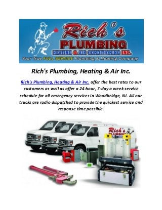 Rich's Plumbing, Heating & Air Inc.
Rich's Plumbing, Heating & Air Inc. offer the best rates to our
customers as well as offer a 24-hour, 7-day a week service
schedule for all emergency services in Woodbridge, NJ. All our
trucks are radio dispatched to provide the quickest service and
response time possible.
 