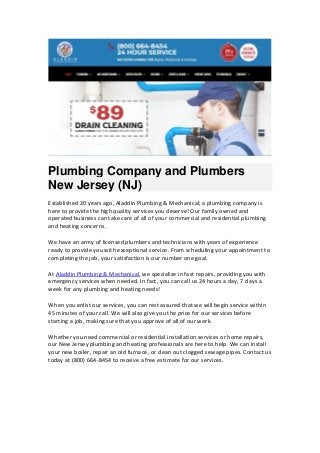Plumbing Company and Plumbers
New Jersey (NJ)
Established 20 years ago, Aladdin Plumbing & Mechanical; a plumbing company is
here to provide the high quality services you deserve! Our family owned and
operated business can take care of all of your commercial and residential plumbing
and heating concerns.
We have an army of licensed plumbers and technicians with years of experience
ready to provide you with exceptional service. From scheduling your appointment to
completing the job, your satisfaction is our number one goal.
At Aladdin Plumbing & Mechanical, we specialize in fast repairs, providing you with
emergency services when needed. In fact, you can call us 24 hours a day, 7 days a
week for any plumbing and heating needs!
When you enlist our services, you can rest assured that we will begin service within
45 minutes of your call. We will also give you the price for our services before
starting a job, making sure that you approve of all of our work.
Whether you need commercial or residential installation services or home repairs,
our New Jersey plumbing and heating professionals are here to help. We can install
your new boiler, repair an old furnace, or clean out clogged sewage pipes. Contact us
today at (800) 664-8454 to receive a free estimate for our services.
 