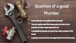 Qualities of a good
Plumber
 A good plumber can easily install and handle
 They can easily repair the broken pipes and also fix the
problem of water supply apparatus etc.
 A professional plumber can know the water pressure in the
house.
 A plumber can also fix the damaged water line and frozen line.
3
 
