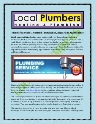 Plumbers Service Greenford - Installation, Repair and Maintenance 
Baxi Boiler Installation, Leaking pipes, radiators, tanks or cylinders, bathroom flushing 
mechanisms, blocked sinks or baths can be a harrowing sight specially when you are in a rush to 
work. There's plumbing service providers who provide plumbers in london for all commercial, 
industrial and domestic plumbing services. They are commercial plumbers who follow a 
structured rate-regulation set by the plumbing service provider. These plumbing specialists offer 
all plumbing services from repairing pipes and toilet flushes to installing new systems in kitchen 
and boiler and bathrooms. 
Plumbing is usually connected with the activities that comprises of designing, boiler installing & 
maintaining the pipeline connections, fixtures & tubing. The plumber's service consists of those 
boiler installations, Baxi Boiler Repair where the pipelines, tubes & fixtures are completed 
broadly in these above said areas & the services offered can be formal. 
This can be of general service of specialized service & can again be classified in to individual & 
team work. The formal service of a plumber is completed by the authority of an organization. He 
is confined to an area or a specific service or a specific product of the company & are highly 
specialized. They need special equipments that may be distinctive to the product or company. 
The general service consists of the service in the peripheral level only. The specialized 
knowledge like the electrolytic protection of the joints and valves, the thickness and composition 
 
