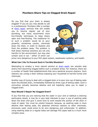 Plumbers Share Tips on Clogged Drain Repair


Do you find that your drain is always
clogged? If you do you may decide to call
in a professional. Plumbers offer a number
of drain repair services that will enable
you to resume regular use of your
plumbing, but many recommend more
Eco-friendly techniques to keep drains
open and free-flowing. The traditional fix
to such a problem would be to pour
powerful, sometimes caustic, chemicals
down the drain, in order to dissolve and
flush the problem away. The problem is
that these chemical solutions are not only
harmful to the environment, but may also
contain acid or lye – either of which can
prove very dangerous to your PVC pipes system, wastewater systems, and health.

What Can I Do To Prevent Such A Terrible Situation?

Attempting to employ a more natural solution to drain repair can actually stop
drains from becoming clogged before such a problem arises. For instance, there are
a number of health food establishments that carry bacterial enzyme cleaners. Such
cleaners can unclog a drain without exposing your household to harmful fumes and
chemicals.

Another way of trying to deal with a clogged drain is to pour one cup of baking soda
down the blocked drain, immediately followed by three cups of boiling water. Such a
concoction actually becomes alkaline and will hopefully allow you to repair a
clogged drain.

How Should I Repair My Clogged Drain?

If you find that you are noticing that the water in your sink or bathtub is draining
particularly slowly, it may be in your best interests to pour a cup of washing soda
down the drain and give it some time to work toward the portion of the drain in
need of repair. You must be careful however, because, as washing soda is more
alkaline than baking soda, the potential chemical reaction to other chemicals,
previously used, could prove to be very dangerous and unfortunate. In addition,
using washing soda on a regular basis can damage PVC pipes lead to a much more
complex issue.
 