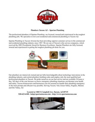 Plumbers Tucson AZ – Spartan Plumbing

The professional plumbers of Spartan Plumbing are licensed, insured and experienced in the toughest
plumbing jobs. We specialize in low-cost residential and commercial plumbing in Tucson AZ.

Spartan Plumbing in Tucson Arizona has been providing superior customer service in the commercial
and residential plumbing industry since 1987. We are one of Tucson's elite service companies, which
received the 2003 Presidential Award for Business Excellence. Spartan Plumbers are fully licensed,
insured and experienced in getting the toughest plumbing job done for you.




Our plumbers are intensively trained and are fully knowledgeable about technology innovations in the
plumbing industry, and current plumbers building codes and employ only the most qualified and
professional plumbers in Tucson. We pride ourselves on our fast service and are available 24 hours a
day, 365 days of the year because we know emergency plumbing situations can threaten your health
and safety. Tucson homeowners and businesses can rest assured we handle their plumbing emergency
in the most prompt and efficient way possible. Serving Tucson, Vail, Green Valley, Nogales, Marana
and Oro Valley, AZ.

                      Located at 1002 S Campbell Ave, Tucson, AZ 85719
            520-623-6100 - help@spartantucson.com - http://www.spartantucson.com
 
