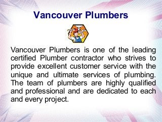 Vancouver Plumbers
Vancouver Plumbers is one of the leading
certified Plumber contractor who strives to
provide excellent customer service with the
unique and ultimate services of plumbing.
The team of plumbers are highly qualified
and professional and are dedicated to each
and every project.
 