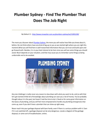 Plumber Sydney - Find The Plumber That
             Does The Job Right
____________________________________
             By Dallas K 3 - http://www.mrwasher.com.au/plumbers-sydney/w1/i1001228/



The more you discover about Plumber Sydney, the more you will realize how little you knew about it,
before. Do not think others have any kind of leg-up on you as we started right where you are right this
moment.What you will find here is well-researched information that you can trust and build upon and
go forward with. Besides, it is in your best interest to be here since you will see some things you should
avoid. Much depends on your situation, and that may cause you to remember some things as being
undesirable and to be avoided.




Any size challenge is really never any reason to slow down with what you want to do, and so with that
let's get started.A little bit of knowledge about plumbing can save you a lot of money. You've probably
thought about it in the past, but haven't had the time to do it. Read on for some great information on
the basics of plumbing, and you will feel more empowered to handle any plumbing emergencies that
come up, even if you don't have a plumber that can show up right away.

Never reach into your garbage disposal with bare hands, even if there is a serious problem with it. Even
if it is are switched off, a garbage disposal can be very dangerous. Locate a diagram of the garbage
disposal, or some sort of troubleshooter, online.
 
