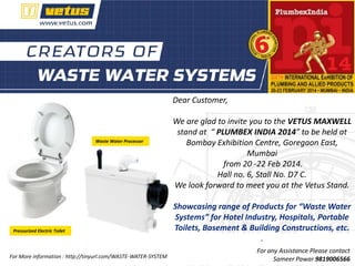 Dear Customer,

Waste Water Processor

Pressurized Electric Toilet

For More information : http://tinyurl.com/WASTE-WATER-SYSTEM

We are glad to invite you to the VETUS MAXWELL
stand at “ PLUMBEX INDIA 2014” to be held at
Bombay Exhibition Centre, Goregaon East,
Mumbai
from 20 -22 Feb 2014.
Hall no. 6, Stall No. D7 C.
We look forward to meet you at the Vetus Stand.

Showcasing range of Products for “Waste Water
Systems” for Hotel Industry, Hospitals, Portable
Toilets, Basement & Building Constructions, etc.
.
For any Assistance Please contact
Sameer Pawar 9819006566

 