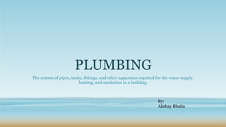 PLUMBING
The system of pipes, tanks, fittings, and other apparatus required for the water supply,
heating, and sanitation in a building.
By:
Akshay Bhatia
 