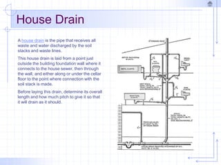 House Drain
A house drain is the pipe that receives all
waste and water discharged by the soil
stacks and waste lines.
This house drain is laid from a point just
outside the building foundation wall where it
connects to the house sewer, then through
the wall, and either along or under the cellar
floor to the point where connection with the
soil stack is made.
Before laying this drain, determine its overall
length and how much pitch to give it so that
it will drain as it should.
 