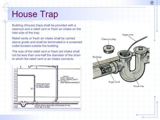House Trap
Building (House) traps shall be provided with a
cleanout and a relief vent or fresh air intake on the
inlet side of the trap.
Relief vents or fresh air intake shall be carried
above grade and shall be terminated in a screened
outlet located outside the building.
The size of the relief vent or fresh aid intake shall
not be less than one-half the diameter of the drain
to which the relief vent or air intake connects.
 
