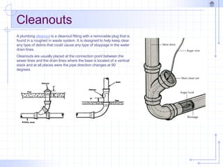 Cleanouts
A plumbing cleanout is a cleanout fitting with a removable plug that is
found in a roughed in waste system. It is designed to help keep clear
any type of debris that could cause any type of stoppage in the water
drain lines.
Cleanouts are usually placed at the connection point between the
sewer lines and the drain lines where the base is located of a vertical
stack and at all places were the pipe direction changes at 90
degrees.
 