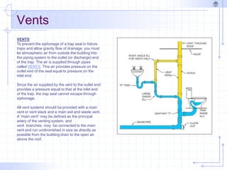 VENTS
To prevent the siphonage of a trap seal in fixture
traps and allow gravity flow of drainage, you must
let atmospheric air from outside the building into
the piping system to the outlet (or discharge) end
of the trap. The air is supplied through pipes
called VENTS. This air provides pressure on the
outlet end of the seal equal to pressure on the
inlet end.
Since the air supplied by the vent to the outlet end
provides a pressure equal to that at the inlet end
of the trap, the trap seal cannot escape through
siphonage.
All vent systems should be provided with a main
vent or vent stack and a main soil and waste vent.
A “main vent” may be defined as the principal
artery of the venting system, and
vent branches may be connected to the main
vent and run undiminished in size as directly as
possible from the building drain to the open air
above the roof.
Vents
 
