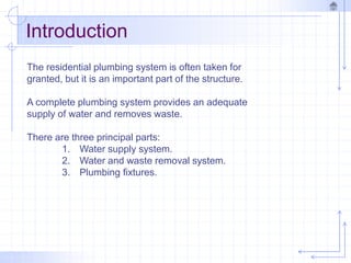 Introduction
The residential plumbing system is often taken for
granted, but it is an important part of the structure.
A complete plumbing system provides an adequate
supply of water and removes waste.
There are three principal parts:
1. Water supply system.
2. Water and waste removal system.
3. Plumbing fixtures.
 