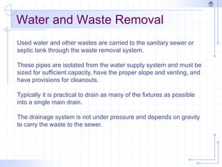 Water and Waste Removal
Used water and other wastes are carried to the sanitary sewer or
septic tank through the waste removal system.
These pipes are isolated from the water supply system and must be
sized for sufficient capacity, have the proper slope and venting, and
have provisions for cleanouts.
Typically it is practical to drain as many of the fixtures as possible
into a single main drain.
The drainage system is not under pressure and depends on gravity
to carry the waste to the sewer.
 