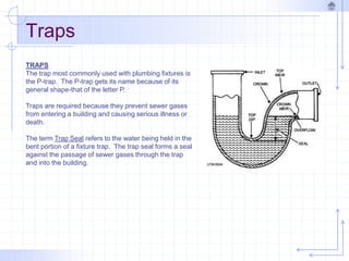 Traps
TRAPS
The trap most commonly used with plumbing fixtures is
the P-trap. The P-trap gets its name because of its
general shape-that of the letter P.
Traps are required because they prevent sewer gases
from entering a building and causing serious illness or
death.
The term Trap Seal refers to the water being held in the
bent portion of a fixture trap. The trap seal forms a seal
against the passage of sewer gases through the trap
and into the building.
 