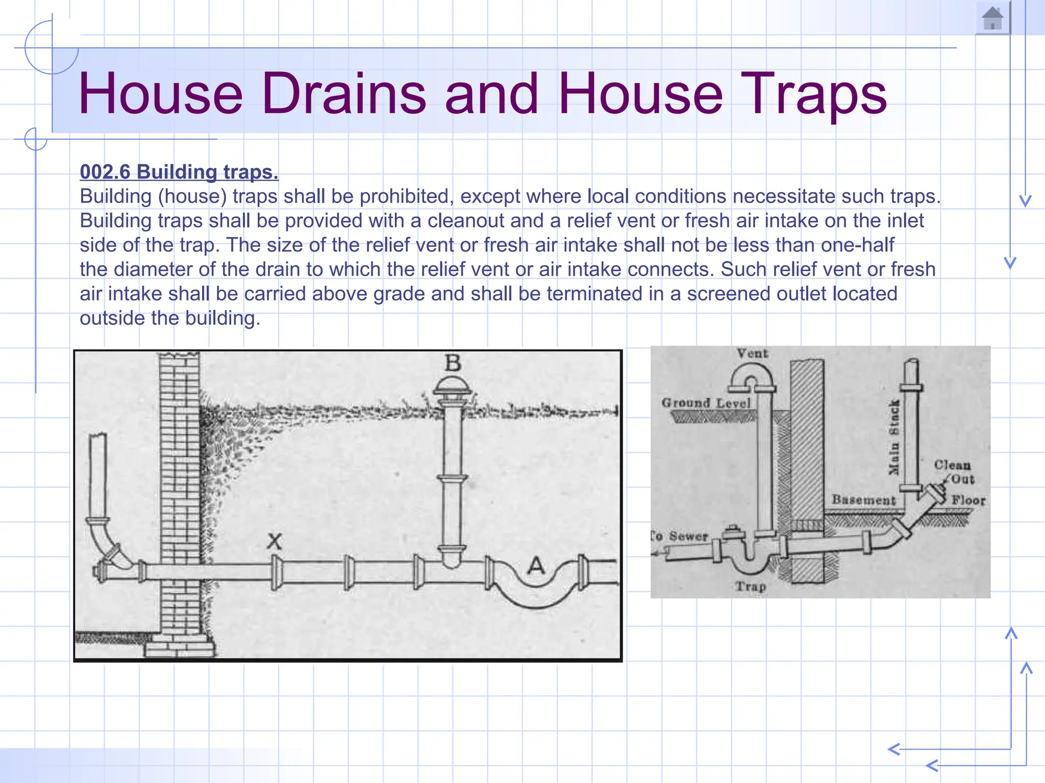 House Drains and House Traps
002.6 Building traps.
Building (house) traps shall be prohibited, except where local conditions necessitate such traps.
Building traps shall be provided with a cleanout and a relief vent or fresh air intake on the inlet
side of the trap. The size of the relief vent or fresh air intake shall not be less than one-half
the diameter of the drain to which the relief vent or air intake connects. Such relief vent or fresh
air intake shall be carried above grade and shall be terminated in a screened outlet located
outside the building.
 