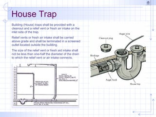 House Trap
Building (House) traps shall be provided with a
cleanout and a relief vent or fresh air intake on the
inlet side of the trap.
Relief vents or fresh air intake shall be carried
above grade and shall be terminated in a screened
outlet located outside the building.
The size of the relief vent or fresh aid intake shall
not be less than one-half the diameter of the drain
to which the relief vent or air intake connects.
 