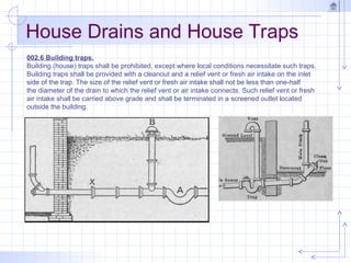 House Drains and House Traps
002.6 Building traps.
Building (house) traps shall be prohibited, except where local conditions necessitate such traps.
Building traps shall be provided with a cleanout and a relief vent or fresh air intake on the inlet
side of the trap. The size of the relief vent or fresh air intake shall not be less than one-half
the diameter of the drain to which the relief vent or air intake connects. Such relief vent or fresh
air intake shall be carried above grade and shall be terminated in a screened outlet located
outside the building.
 