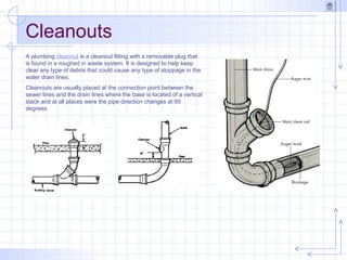 Cleanouts
A plumbing cleanout is a cleanout fitting with a removable plug that
is found in a roughed in waste system. It is designed to help keep
clear any type of debris that could cause any type of stoppage in the
water drain lines.
Cleanouts are usually placed at the connection point between the
sewer lines and the drain lines where the base is located of a vertical
stack and at all places were the pipe direction changes at 90
degrees.
 