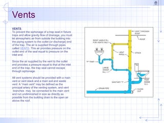 VENTS
To prevent the siphonage of a trap seal in fixture
traps and allow gravity flow of drainage, you must
let atmospheric air from outside the building into
the piping system to the outlet (or discharge) end
of the trap. The air is supplied through pipes
called VENTS. This air provides pressure on the
outlet end of the seal equal to pressure on the
inlet end.
Since the air supplied by the vent to the outlet
end provides a pressure equal to that at the inlet
end of the trap, the trap seal cannot escape
through siphonage.
All vent systems should be provided with a main
vent or vent stack and a main soil and waste
vent. A “main vent” may be defined as the
principal artery of the venting system, and vent
branches may be connected to the main vent
and run undiminished in size as directly as
possible from the building drain to the open air
above the roof.
Vents
 