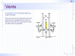 Vents
A COMMON VENT vents two traps to a
single vent pipe.
The unit vent can be used when a pair of
lavatories are installed side by side, as
well as when they are hung back to back
on either side of a partition
 
